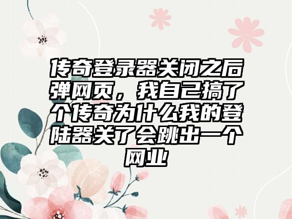 传奇登录器关闭之后弹网页，我自己搞了个传奇为什么我的登陆器关了会跳出一个网业