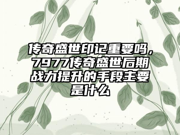 传奇盛世印记重要吗，7977传奇盛世后期战力提升的手段主要是什么