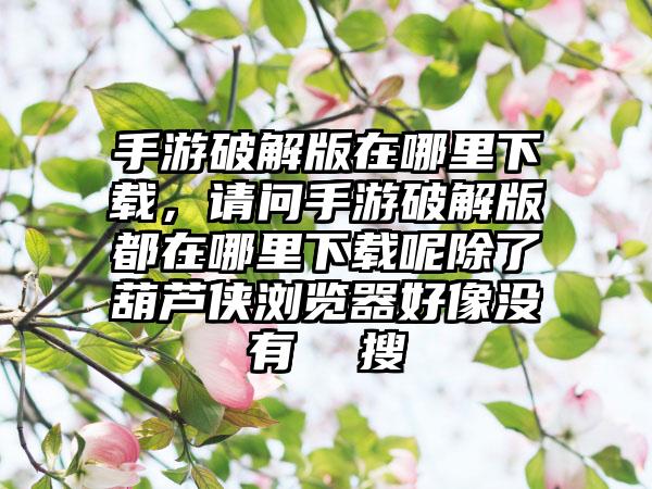 手游破解版在哪里下载，请问手游破解版都在哪里下载呢除了葫芦侠浏览器好像没有  搜