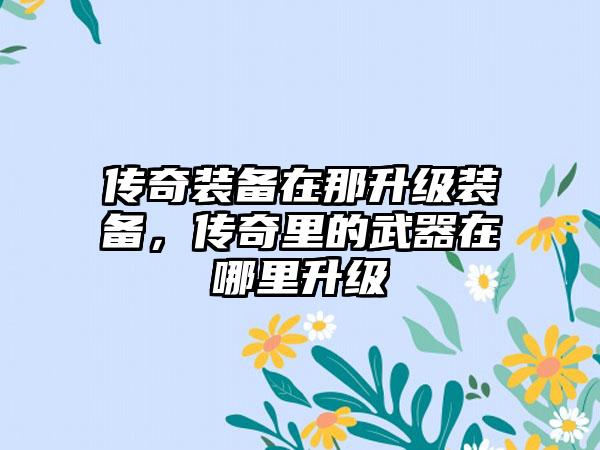 传奇装备在那升级装备，传奇里的武器在哪里升级