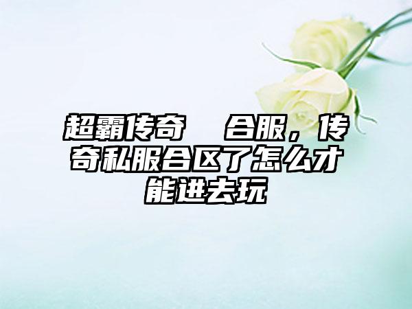 超霸传奇  合服，传奇私服合区了怎么才能进去玩