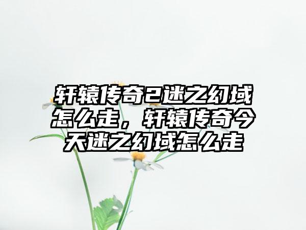 轩辕传奇2迷之幻域怎么走，轩辕传奇今天迷之幻域怎么走
