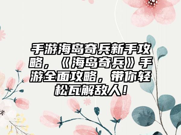 手游海岛奇兵新手攻略，《海岛奇兵》手游全面攻略，带你轻松瓦解敌人！