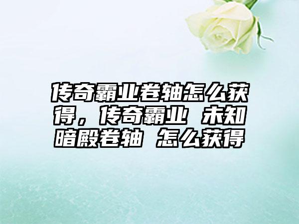传奇霸业卷轴怎么获得，传奇霸业 未知暗殿卷轴 怎么获得