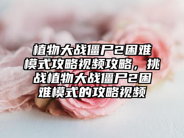 植物大战僵尸2困难模式攻略视频攻略，挑战植物大战僵尸2困难模式的攻略视频