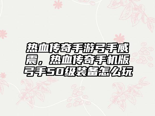 热血传奇手游弓手威震，热血传奇手机版弓手50级装备怎么玩