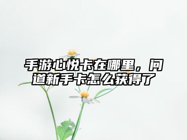 手游心悦卡在哪里，问道新手卡怎么获得了