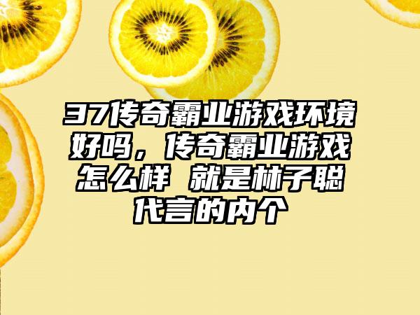 37传奇霸业游戏环境好吗，传奇霸业游戏怎么样 就是林子聪代言的内个