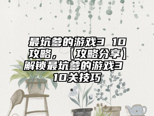 最坑爹的游戏3 10攻略，【攻略分享】解锁最坑爹的游戏3 10关技巧