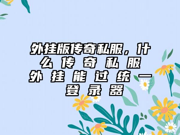 外挂版传奇私服，什 么 传 奇 私 服 外 挂 能 过 统 一 登 录 器