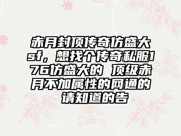 赤月封顶传奇仿盛大sf，想找个传奇私服176仿盛大的 顶级赤月不加属性的网通的 请知道的告