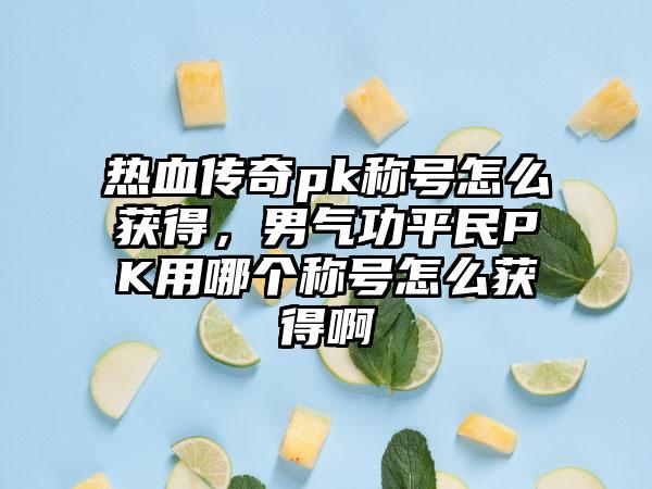 热血传奇pk称号怎么获得，男气功平民PK用哪个称号怎么获得啊