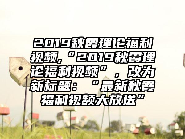 2019秋霞理论福利视频,“2019秋霞理论福利视频”，改为新标题：“最新秋霞福利视频大放送”
