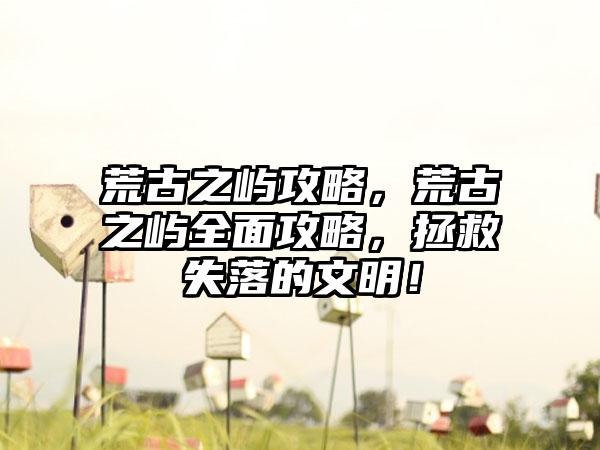 荒古之屿攻略，荒古之屿全面攻略，拯救失落的文明！