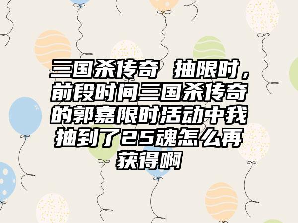 三国杀传奇 抽限时，前段时间三国杀传奇的郭嘉限时活动中我抽到了25魂怎么再获得啊