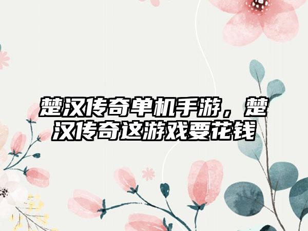 楚汉传奇单机手游，楚汉传奇这游戏要花钱