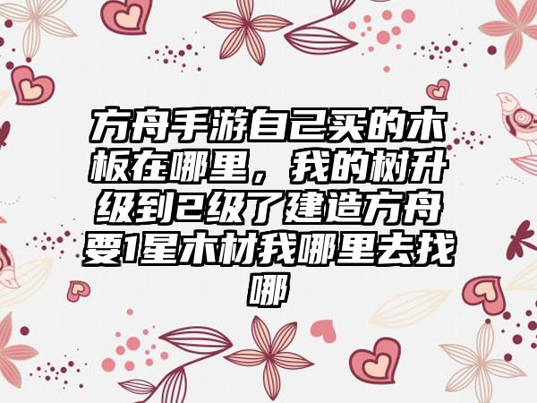方舟手游自己买的木板在哪里，我的树升级到2级了建造方舟要1星木材我哪里去找哪
