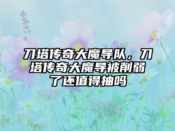 刀塔传奇大魔导队，刀塔传奇大魔导被削弱了还值得抽吗