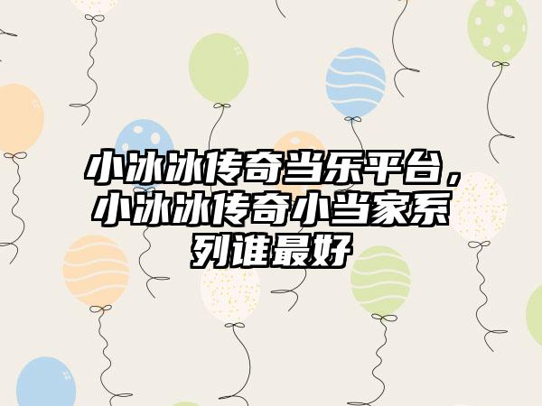 小冰冰传奇当乐平台，小冰冰传奇小当家系列谁最好