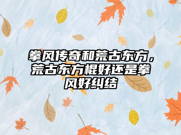 拳风传奇和荒古东方，荒古东方棍好还是拳风好纠结