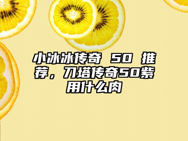 小冰冰传奇 50 推荐，刀塔传奇50紫用什么肉