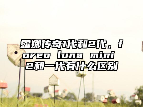 露娜传奇1代和2代，foreo luna mini 2和一代有什么区别