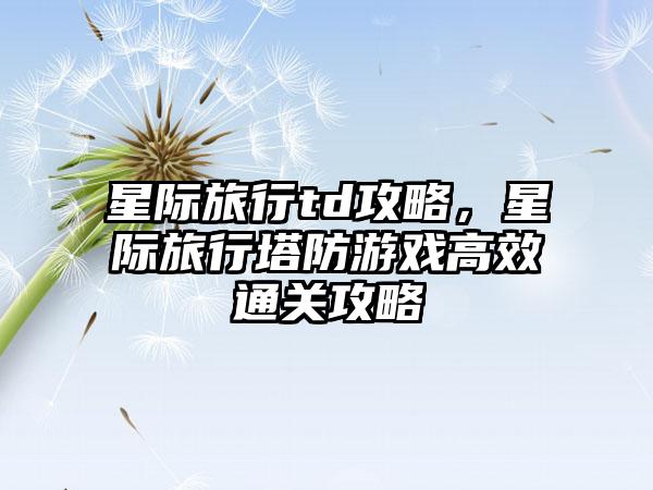 星际旅行td攻略，星际旅行塔防游戏高效通关攻略