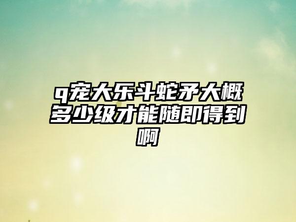 q宠大乐斗蛇矛大概多少级才能随即得到啊
