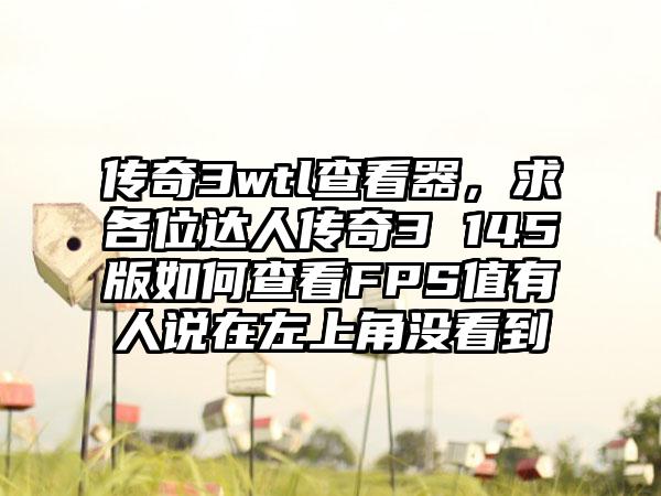 传奇3wtl查看器，求各位达人传奇3 145版如何查看FPS值有人说在左上角没看到