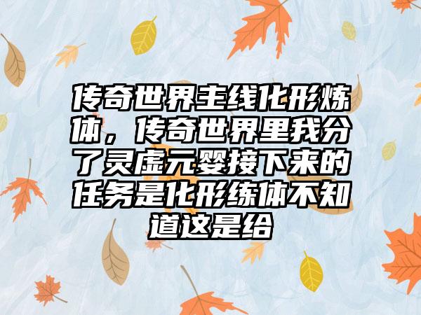 传奇世界主线化形炼体，传奇世界里我分了灵虚元婴接下来的任务是化形练体不知道这是给