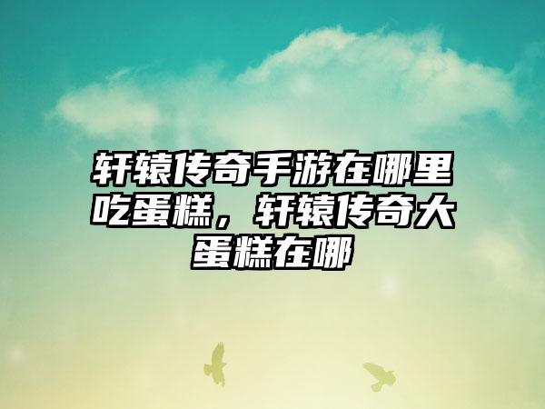 轩辕传奇手游在哪里吃蛋糕，轩辕传奇大蛋糕在哪