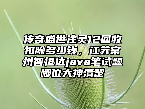 传奇盛世注灵12回收扣除多少钱，江苏常州智恒达java笔试题哪位大神清楚