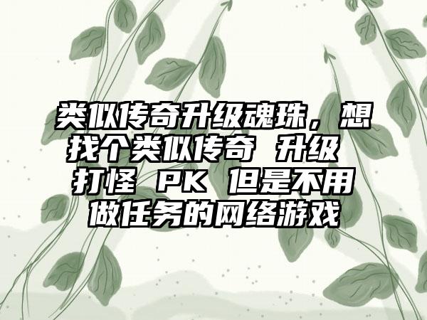 类似传奇升级魂珠，想找个类似传奇 升级 打怪 PK 但是不用做任务的网络游戏