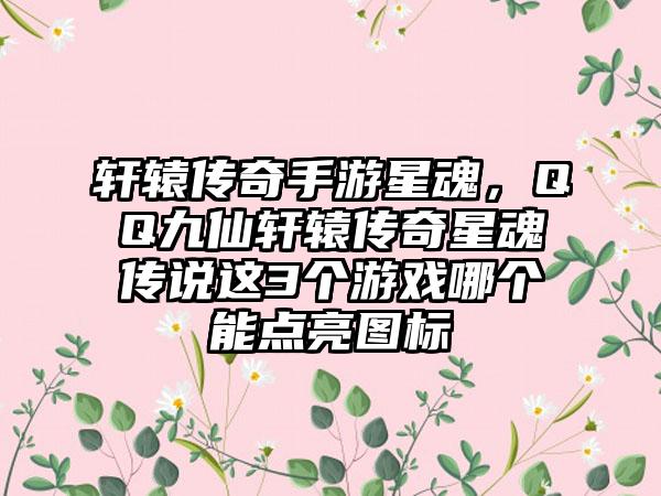 轩辕传奇手游星魂，QQ九仙轩辕传奇星魂传说这3个游戏哪个能点亮图标
