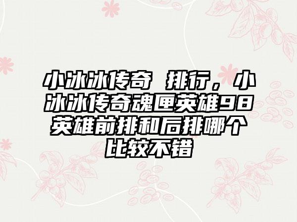小冰冰传奇 排行，小冰冰传奇魂匣英雄98英雄前排和后排哪个比较不错