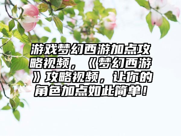 游戏梦幻西游加点攻略视频，《梦幻西游》攻略视频，让你的角色加点如此简单！
