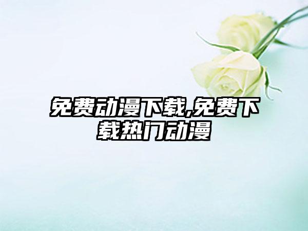 免费动漫下载,免费下载热门动漫