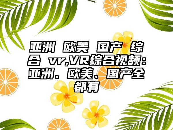 亚洲 欧美 国产 综合 vr,VR综合视频：亚洲、欧美、国产全都有