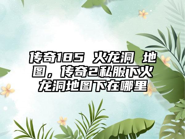 传奇185 火龙洞 地图，传奇2私服下火龙洞地图下在哪里