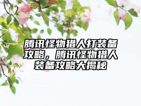 腾讯怪物猎人打装备攻略，腾讯怪物猎人装备攻略大揭秘