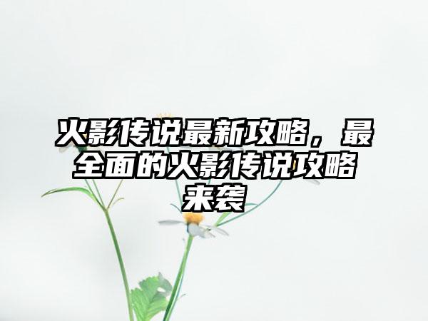 火影传说最新攻略，最全面的火影传说攻略来袭