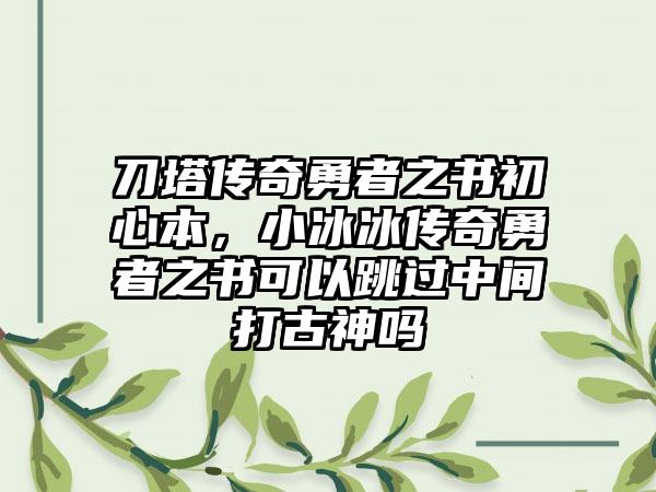 刀塔传奇勇者之书初心本，小冰冰传奇勇者之书可以跳过中间打古神吗