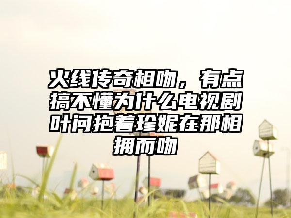 火线传奇相吻，有点搞不懂为什么电视剧叶问抱着珍妮在那相拥而吻
