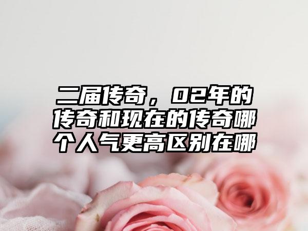 二届传奇，02年的传奇和现在的传奇哪个人气更高区别在哪