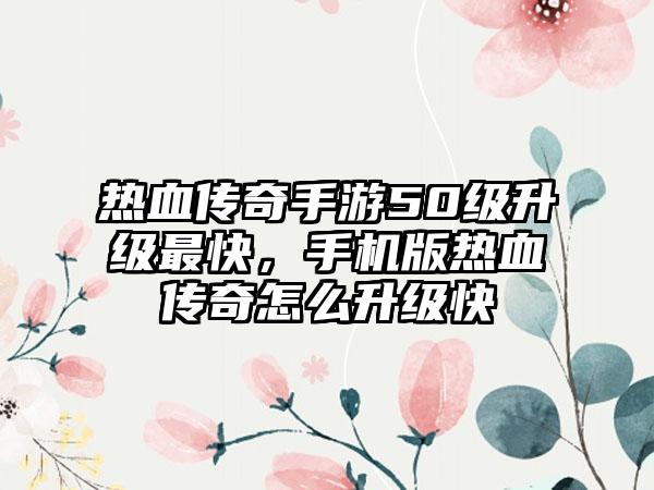 热血传奇手游50级升级最快，手机版热血传奇怎么升级快