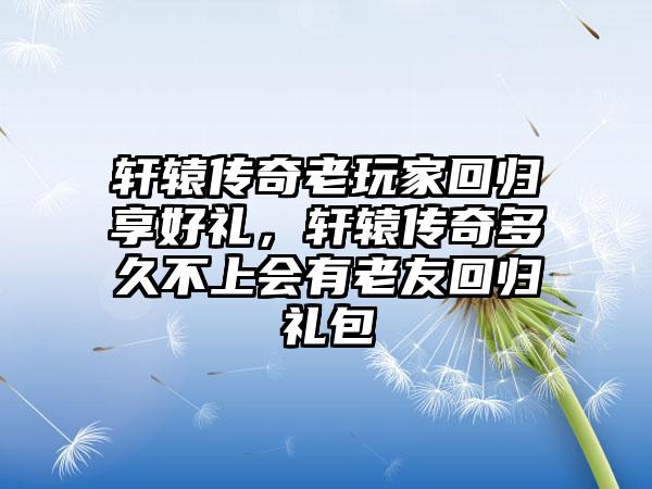 轩辕传奇老玩家回归享好礼，轩辕传奇多久不上会有老友回归礼包