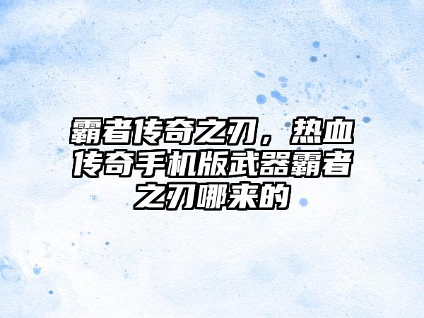 霸者传奇之刃，热血传奇手机版武器霸者之刃哪来的