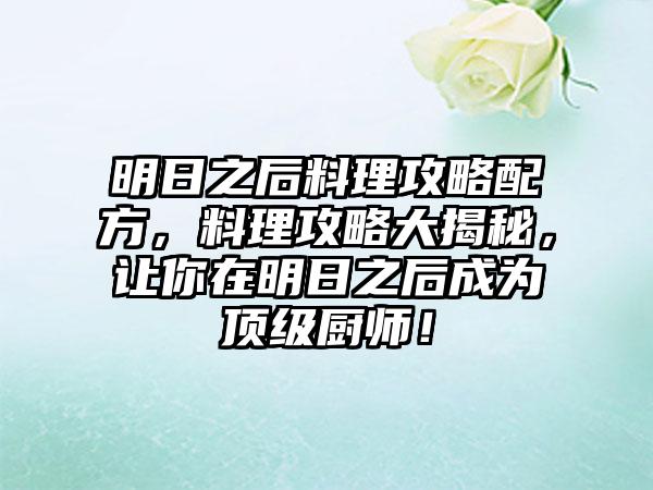 明日之后料理攻略配方，料理攻略大揭秘，让你在明日之后成为顶级厨师！