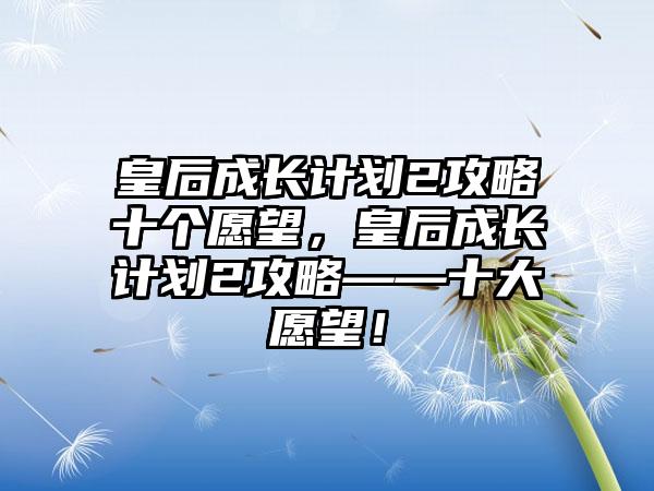 皇后成长计划2攻略十个愿望，皇后成长计划2攻略——十大愿望！