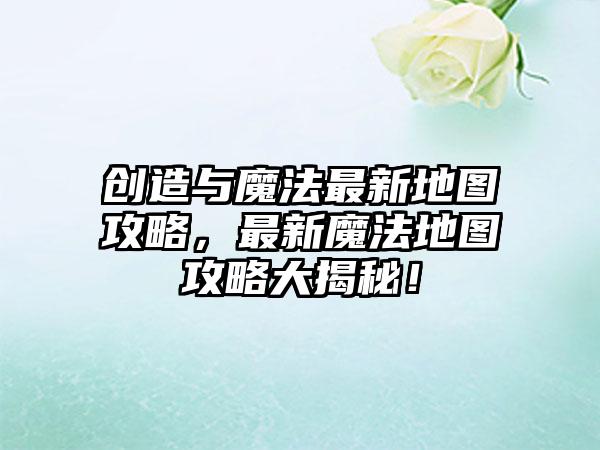 创造与魔法最新地图攻略，最新魔法地图攻略大揭秘！